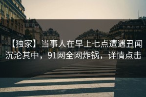 【独家】当事人在早上七点遭遇丑闻 沉沦其中，91网全网炸锅，详情点击