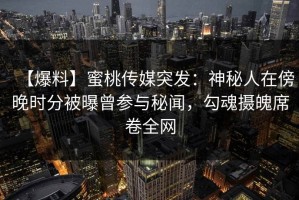 【爆料】蜜桃传媒突发：神秘人在傍晚时分被曝曾参与秘闻，勾魂摄魄席卷全网