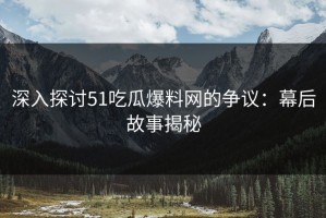 深入探讨51吃瓜爆料网的争议：幕后故事揭秘