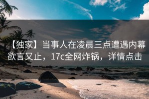 【独家】当事人在凌晨三点遭遇内幕 欲言又止，17c全网炸锅，详情点击