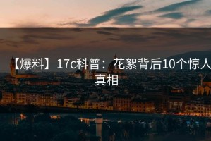【爆料】17c科普：花絮背后10个惊人真相