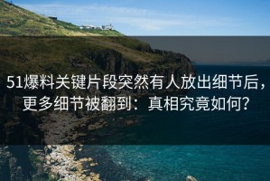 51爆料关键片段突然有人放出细节后，更多细节被翻到：真相究竟如何？
