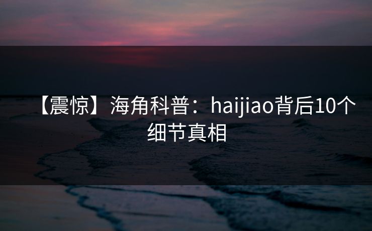 【震惊】海角科普：haijiao背后10个细节真相