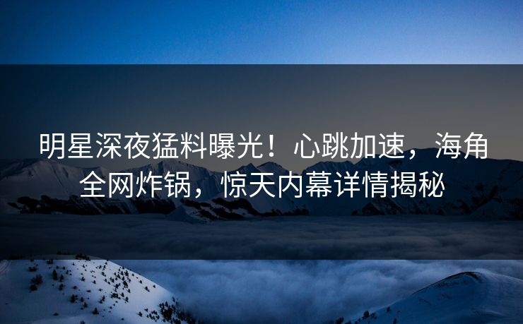 明星深夜猛料曝光！心跳加速，海角全网炸锅，惊天内幕详情揭秘