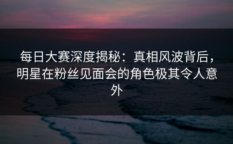 每日大赛深度揭秘:真相风波背后,明星在粉丝见面会的角色极其令人意外 每日大赛深度揭秘:真相风波背后,明星在粉丝见面会的角色极其令人意外