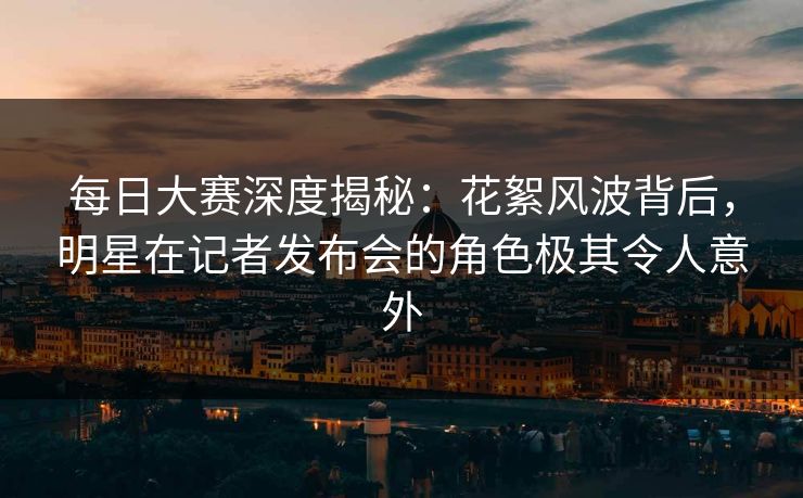 每日大赛深度揭秘：花絮风波背后，明星在记者发布会的角色极其令人意外