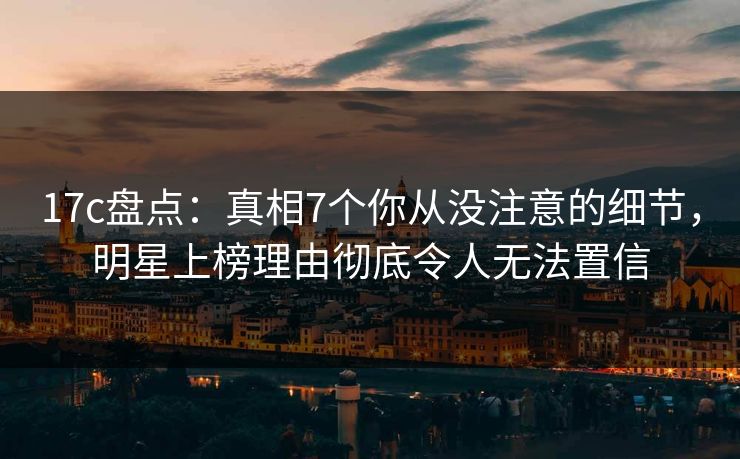 17c盘点：真相7个你从没注意的细节，明星上榜理由彻底令人无法置信