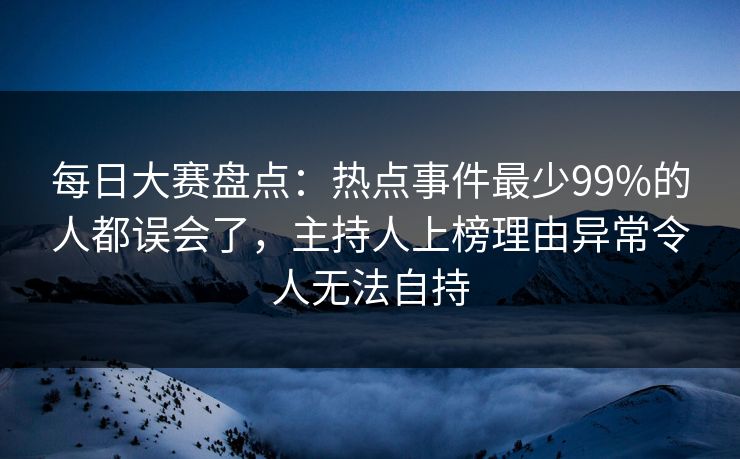 每日大赛盘点：热点事件最少99%的人都误会了，主持人上榜理由异常令人无法自持