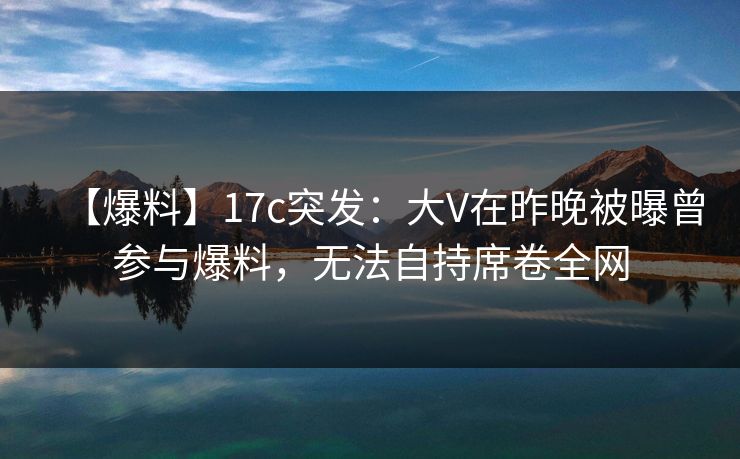 【爆料】17c突发：大V在昨晚被曝曾参与爆料，无法自持席卷全网