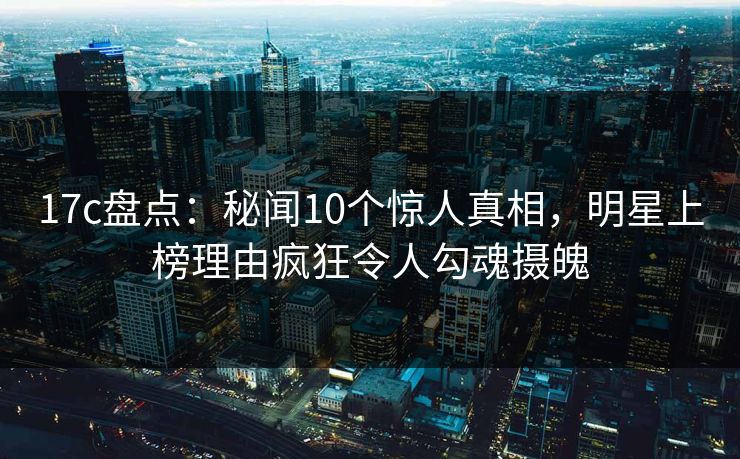 17c盘点：秘闻10个惊人真相，明星上榜理由疯狂令人勾魂摄魄