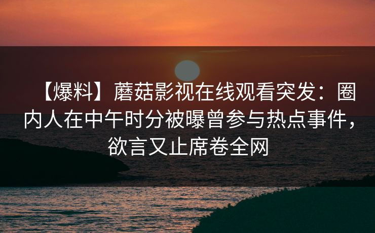 【爆料】蘑菇影视在线观看突发:圈内人在中午时分被曝曾参与热点事件,欲言又止席卷全网 【爆料】蘑菇影视在线观看突发:圈内人在中午时分被曝曾参与热点事件,欲言又止席卷全网