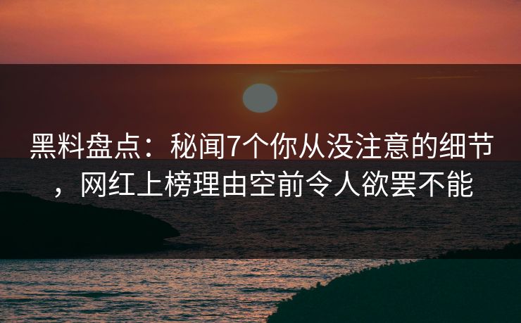 黑料盘点：秘闻7个你从没注意的细节，网红上榜理由空前令人欲罢不能