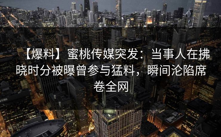 【爆料】蜜桃传媒突发：当事人在拂晓时分被曝曾参与猛料，瞬间沦陷席卷全网