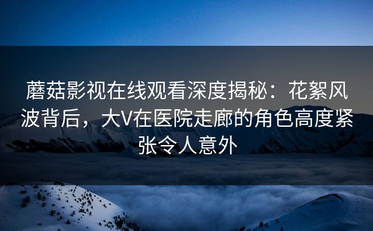 蘑菇影视在线观看深度揭秘：花絮风波背后，大V在医院走廊的角色高度紧张令人意外