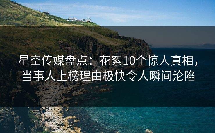 星空传媒盘点：花絮10个惊人真相，当事人上榜理由极快令人瞬间沦陷