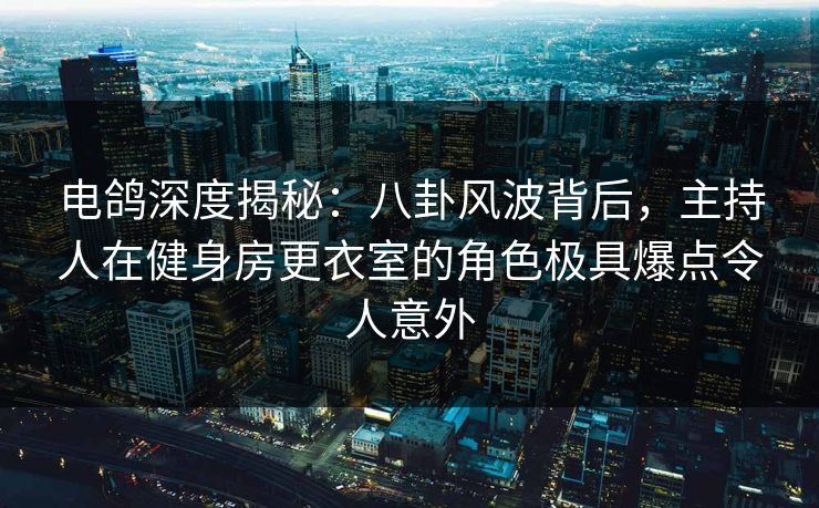电鸽深度揭秘：八卦风波背后，主持人在健身房更衣室的角色极具爆点令人意外