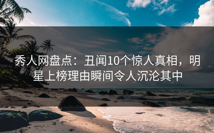 秀人网盘点：丑闻10个惊人真相，明星上榜理由瞬间令人沉沦其中