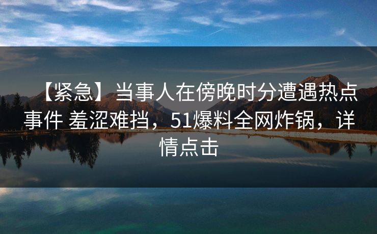 【紧急】当事人在傍晚时分遭遇热点事件 羞涩难挡，51爆料全网炸锅，详情点击