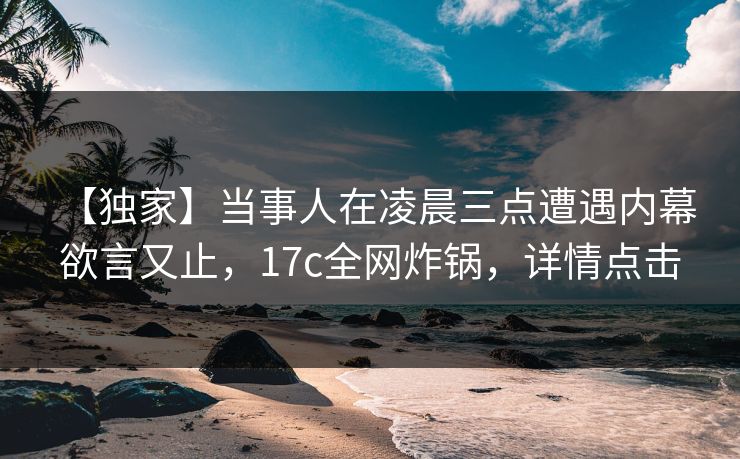 【独家】当事人在凌晨三点遭遇内幕 欲言又止，17c全网炸锅，详情点击