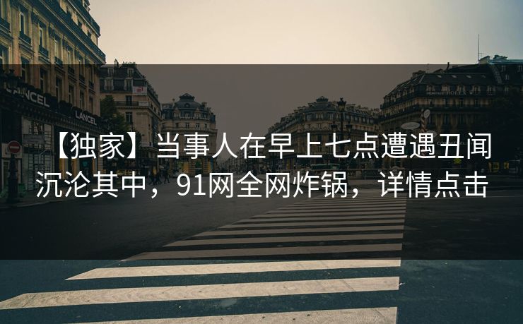 【独家】当事人在早上七点遭遇丑闻 沉沦其中，91网全网炸锅，详情点击