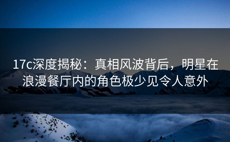 17c深度揭秘：真相风波背后，明星在浪漫餐厅内的角色极少见令人意外