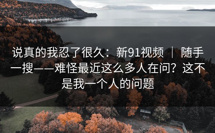 说真的我忍了很久：新91视频 ｜ 随手一搜——难怪最近这么多人在问？这不是我一个人的问题