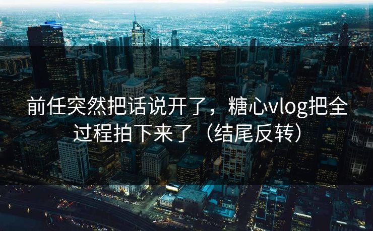 前任突然把话说开了，糖心vlog把全过程拍下来了（结尾反转）