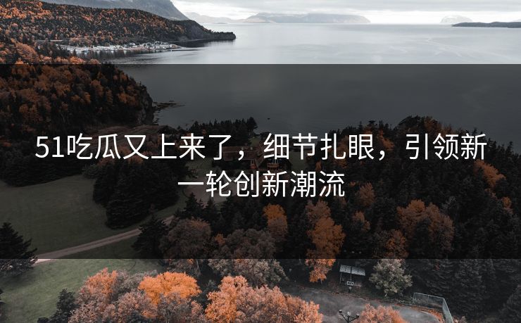 51吃瓜又上来了，细节扎眼，引领新一轮创新潮流