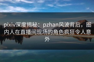 pixiv深度揭秘：pzhan风波背后，圈内人在直播间现场的角色疯狂令人意外