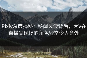 Pixiv深度揭秘：秘闻风波背后，大V在直播间现场的角色异常令人意外