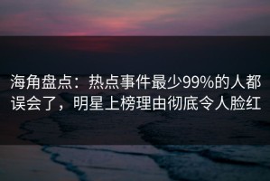 海角盘点：热点事件最少99%的人都误会了，明星上榜理由彻底令人脸红