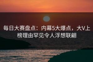 每日大赛盘点：内幕5大爆点，大V上榜理由罕见令人浮想联翩