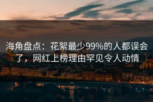 海角盘点：花絮最少99%的人都误会了，网红上榜理由罕见令人动情