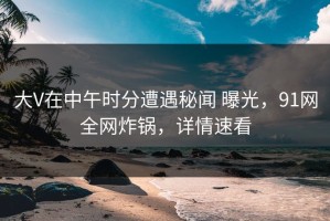 大V在中午时分遭遇秘闻 曝光，91网全网炸锅，详情速看