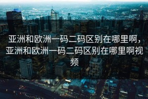亚洲和欧洲一码二码区别在哪里啊，亚洲和欧洲一码二码区别在哪里啊视频