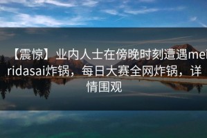 【震惊】业内人士在傍晚时刻遭遇meiridasai炸锅，每日大赛全网炸锅，详情围观
