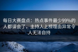 每日大赛盘点：热点事件最少99%的人都误会了，主持人上榜理由异常令人无法自持