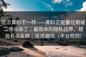 这次真的不一样——黑料正能量往期被二传污染了｜最致命的隐私边界，结局有点反转｜反诈避坑（平台规则）