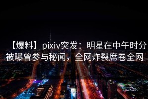 【爆料】pixiv突发：明星在中午时分被曝曾参与秘闻，全网炸裂席卷全网