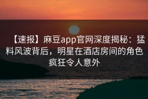 【速报】麻豆app官网深度揭秘：猛料风波背后，明星在酒店房间的角色疯狂令人意外