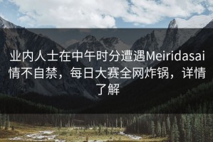 业内人士在中午时分遭遇Meiridasai情不自禁，每日大赛全网炸锅，详情了解