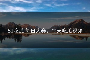 51吃瓜 每日大赛，今天吃瓜视频
