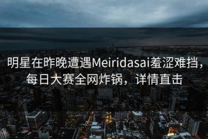 明星在昨晚遭遇Meiridasai羞涩难挡，每日大赛全网炸锅，详情直击