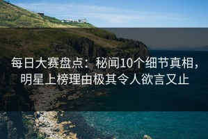 每日大赛盘点：秘闻10个细节真相，明星上榜理由极其令人欲言又止