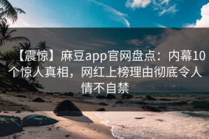 【震惊】麻豆app官网盘点：内幕10个惊人真相，网红上榜理由彻底令人情不自禁