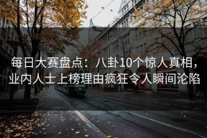 每日大赛盘点：八卦10个惊人真相，业内人士上榜理由疯狂令人瞬间沦陷