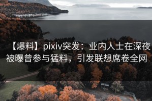【爆料】pixiv突发：业内人士在深夜被曝曾参与猛料，引发联想席卷全网