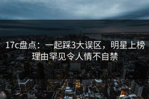 17c盘点：一起踩3大误区，明星上榜理由罕见令人情不自禁