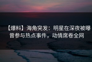 【爆料】海角突发：明星在深夜被曝曾参与热点事件，动情席卷全网