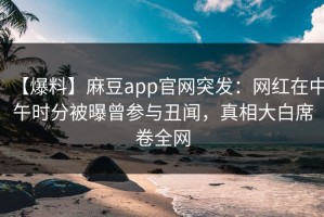 【爆料】麻豆app官网突发：网红在中午时分被曝曾参与丑闻，真相大白席卷全网